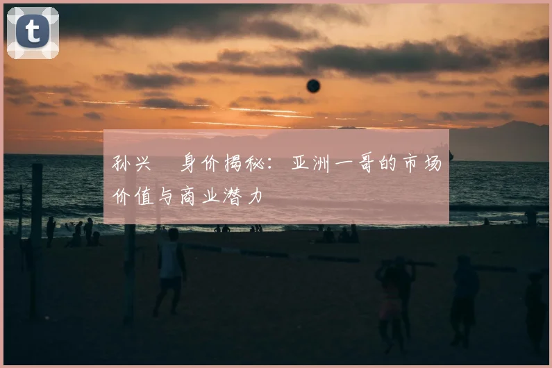 孙兴慜身价揭秘：亚洲一哥的市场价值与商业潜力