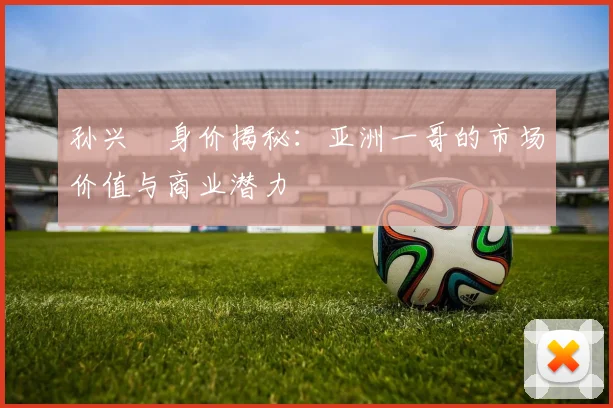 孙兴慜身价揭秘：亚洲一哥的市场价值与商业潜力