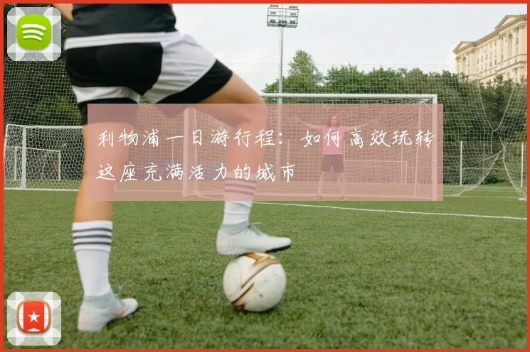 利物浦一日游行程:如何高效玩转这座充满活力的城市